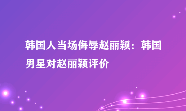 韩国人当场侮辱赵丽颖：韩国男星对赵丽颖评价