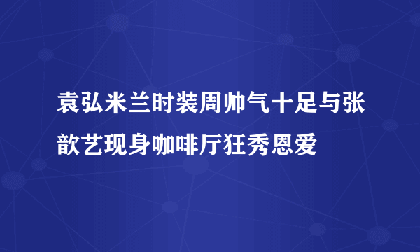 袁弘米兰时装周帅气十足与张歆艺现身咖啡厅狂秀恩爱