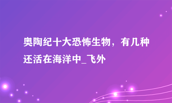 奥陶纪十大恐怖生物，有几种还活在海洋中_飞外