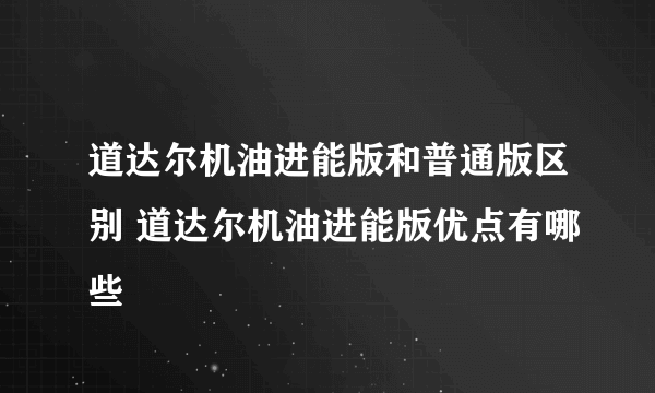 道达尔机油进能版和普通版区别 道达尔机油进能版优点有哪些