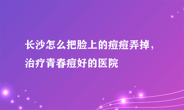 长沙怎么把脸上的痘痘弄掉，治疗青春痘好的医院