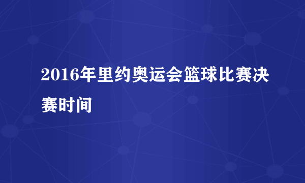 2016年里约奥运会篮球比赛决赛时间