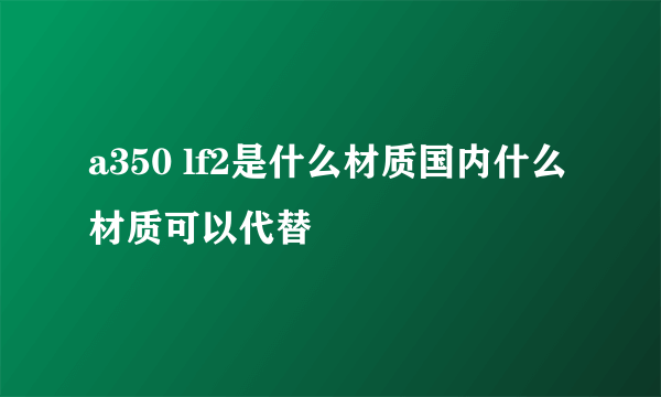 a350 lf2是什么材质国内什么材质可以代替