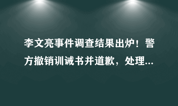 李文亮事件调查结果出炉！警方撤销训诫书并道歉，处理相关责任人