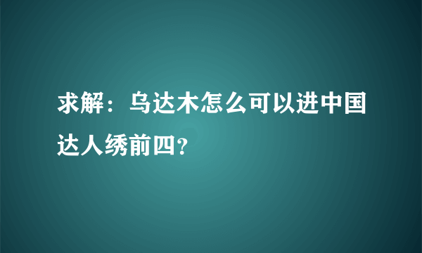 求解：乌达木怎么可以进中国达人绣前四？