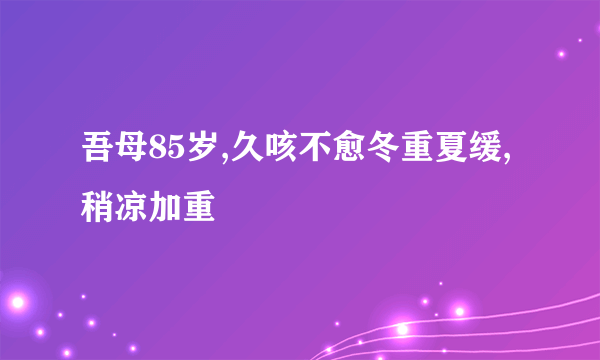 吾母85岁,久咳不愈冬重夏缓,稍凉加重