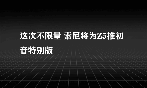 这次不限量 索尼将为Z5推初音特别版