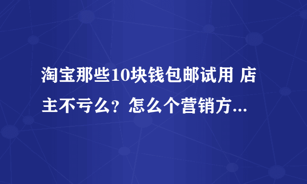 淘宝那些10块钱包邮试用 店主不亏么？怎么个营销方式 求介绍