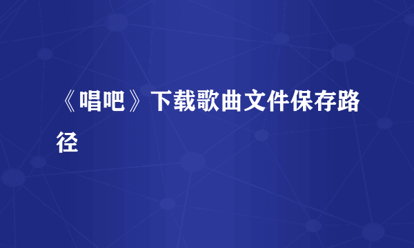 《唱吧》下载歌曲文件保存路径