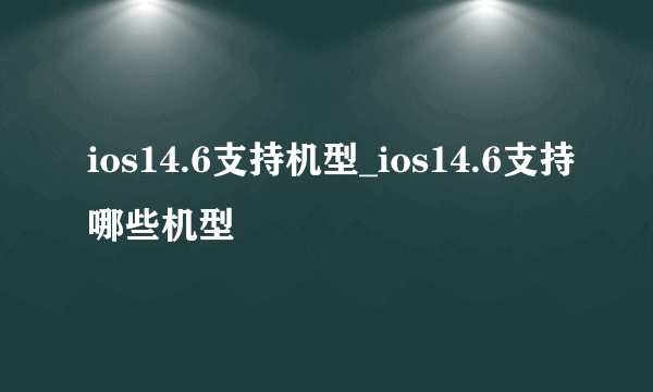 ios14.6支持机型_ios14.6支持哪些机型