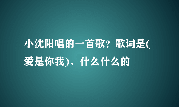 小沈阳唱的一首歌？歌词是(爱是你我)，什么什么的