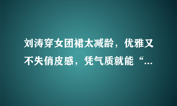 刘涛穿女团裙太减龄，优雅又不失俏皮感，凭气质就能“C位出道”