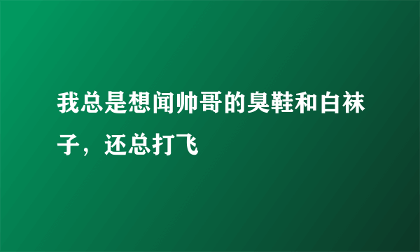 我总是想闻帅哥的臭鞋和白袜子，还总打飞