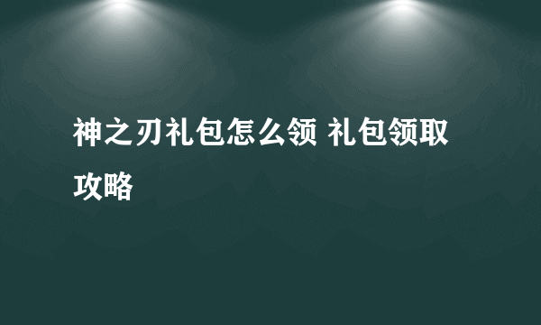 神之刃礼包怎么领 礼包领取攻略