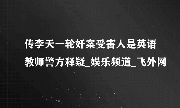 传李天一轮奸案受害人是英语教师警方释疑_娱乐频道_飞外网