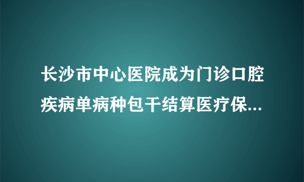 长沙市中心医院成为门诊口腔疾病单病种包干结算医疗保险定点医院