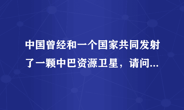 中国曾经和一个国家共同发射了一颗中巴资源卫星，请问一个国家是哪个？