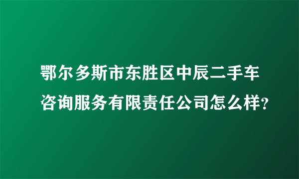 鄂尔多斯市东胜区中辰二手车咨询服务有限责任公司怎么样？