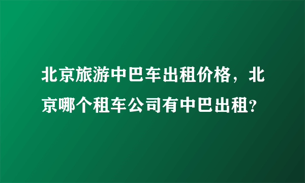 北京旅游中巴车出租价格，北京哪个租车公司有中巴出租？