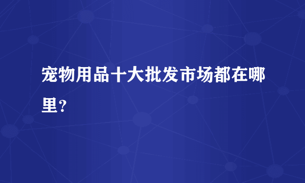 宠物用品十大批发市场都在哪里？