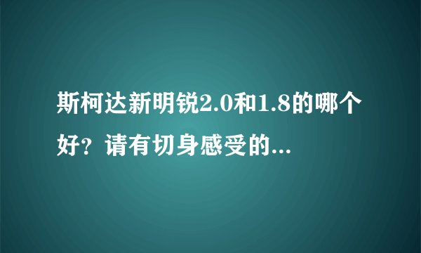 斯柯达新明锐2.0和1.8的哪个好？请有切身感受的过来回答，万分感谢？