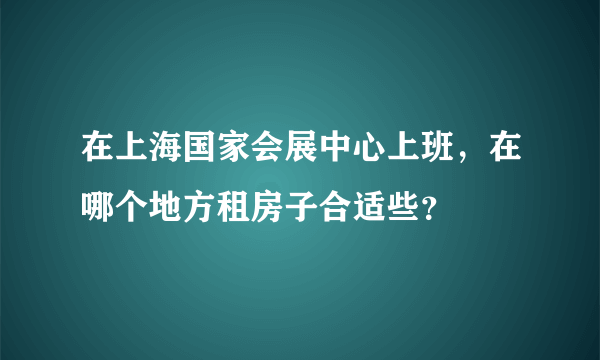 在上海国家会展中心上班，在哪个地方租房子合适些？