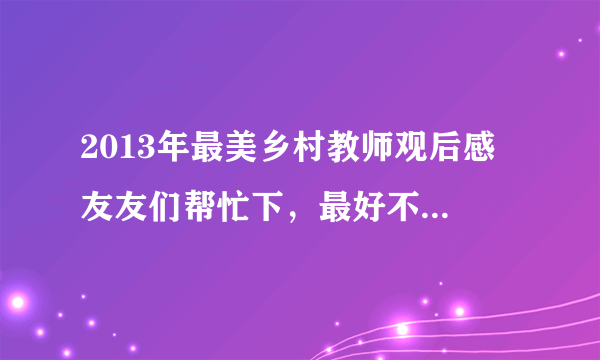 2013年最美乡村教师观后感 友友们帮忙下，最好不要是网上复制来的，会追好评哦。