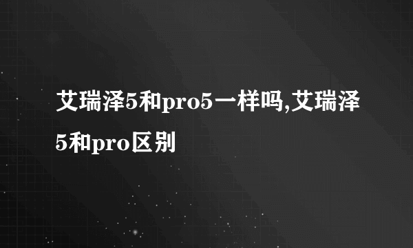 艾瑞泽5和pro5一样吗,艾瑞泽5和pro区别