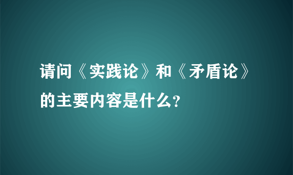 请问《实践论》和《矛盾论》的主要内容是什么？