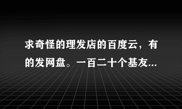 求奇怪的理发店的百度云，有的发网盘。一百二十个基友，谢谢。