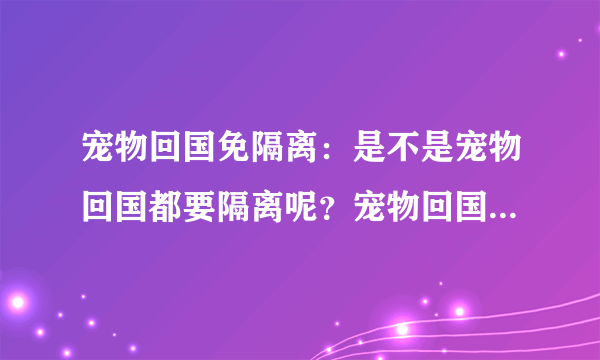 宠物回国免隔离：是不是宠物回国都要隔离呢？宠物回国免隔离的条件是什么呀？？