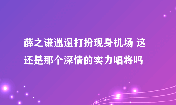 薛之谦邋遢打扮现身机场 这还是那个深情的实力唱将吗