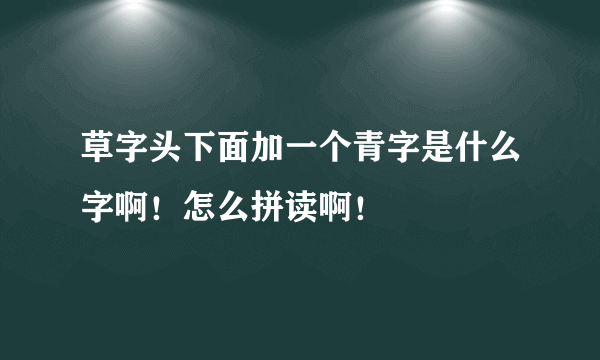 草字头下面加一个青字是什么字啊！怎么拼读啊！