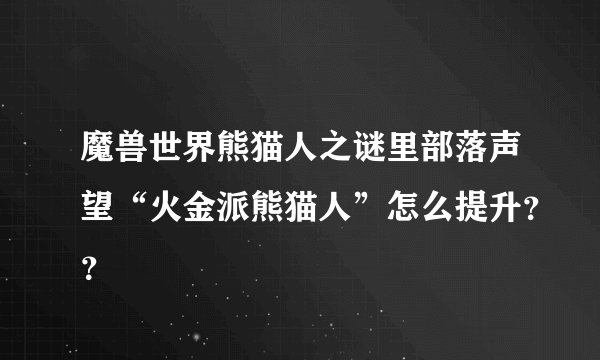 魔兽世界熊猫人之谜里部落声望“火金派熊猫人”怎么提升？？