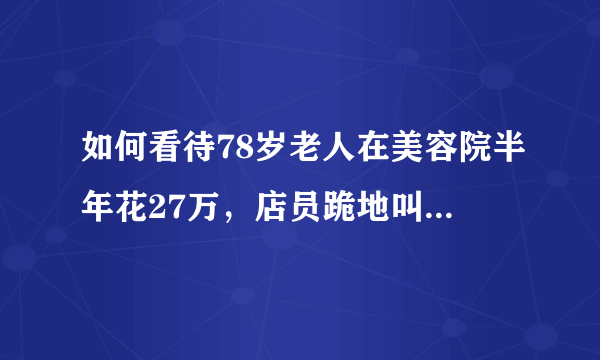 如何看待78岁老人在美容院半年花27万，店员跪地叫