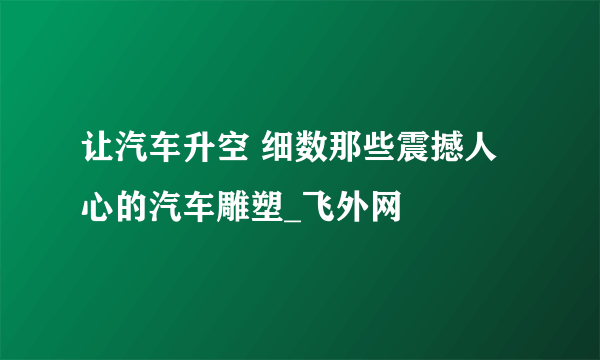 让汽车升空 细数那些震撼人心的汽车雕塑_飞外网