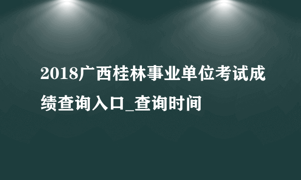 2018广西桂林事业单位考试成绩查询入口_查询时间