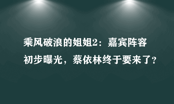 乘风破浪的姐姐2：嘉宾阵容初步曝光，蔡依林终于要来了？