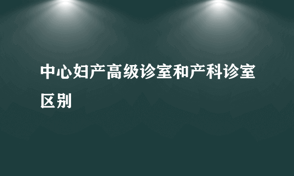 中心妇产高级诊室和产科诊室区别