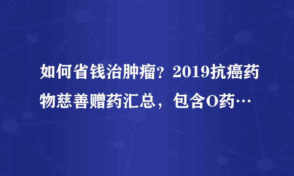 如何省钱治肿瘤？2019抗癌药物慈善赠药汇总，包含O药…