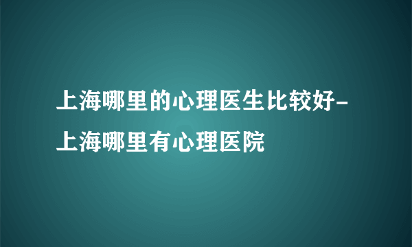 上海哪里的心理医生比较好-上海哪里有心理医院