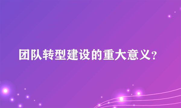 团队转型建设的重大意义？