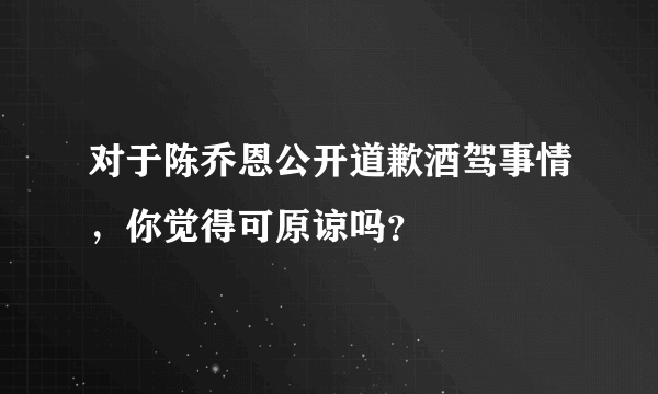 对于陈乔恩公开道歉酒驾事情，你觉得可原谅吗？