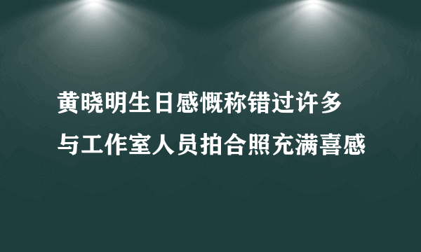 黄晓明生日感慨称错过许多 与工作室人员拍合照充满喜感