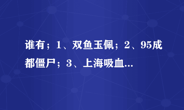 谁有；1、双鱼玉佩；2、95成都僵尸；3、上海吸血鬼；4、华航空难录音。。。。。。