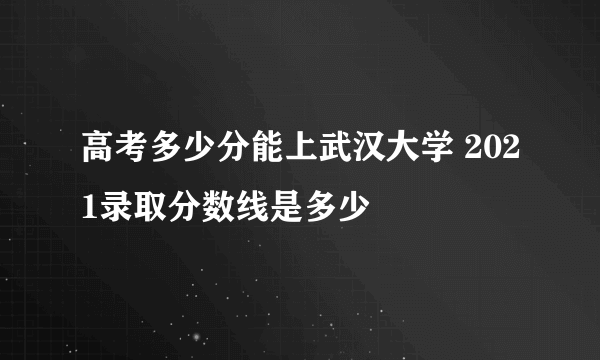 高考多少分能上武汉大学 2021录取分数线是多少