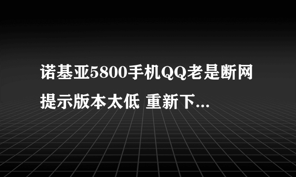 诺基亚5800手机QQ老是断网提示版本太低 重新下个吧还是哪样怎么回？