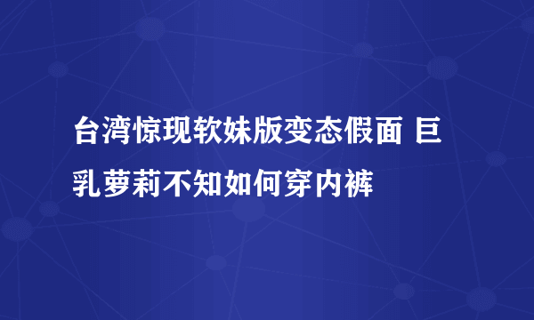 台湾惊现软妹版变态假面 巨乳萝莉不知如何穿内裤