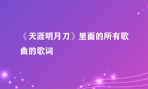 《天涯明月刀》里面的所有歌曲的歌词