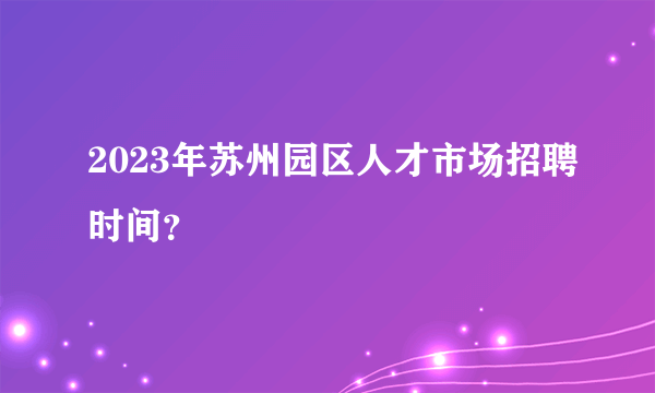 2023年苏州园区人才市场招聘时间？